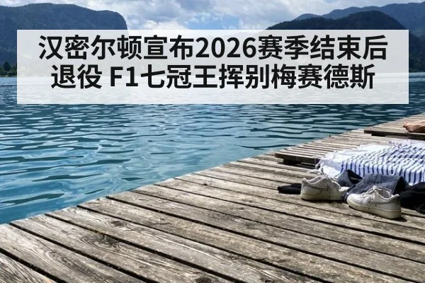 汉密尔顿宣布2026赛季结束后退役 F1七冠王挥别梅赛德斯