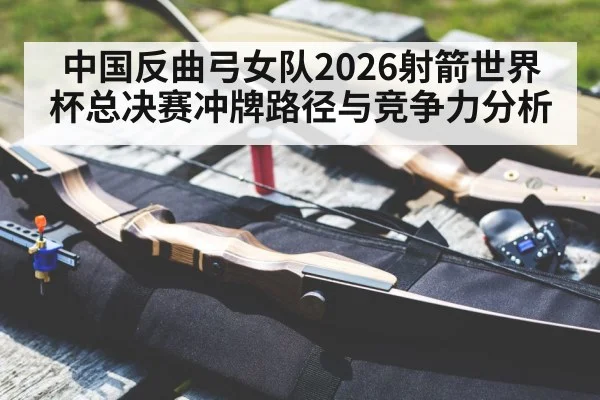 中国反曲弓女队2026射箭世界杯总决赛冲牌路径与竞争力分析